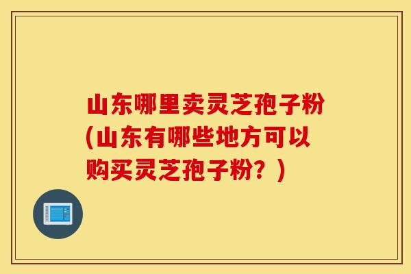 山東哪里賣靈芝孢子粉(山東有哪些地方可以購買靈芝孢子粉？)