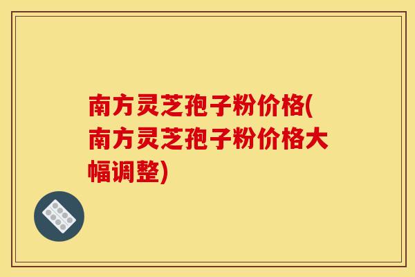 南方靈芝孢子粉價格(南方靈芝孢子粉價格大幅調整)