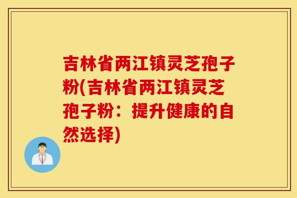 吉林省兩江鎮靈芝孢子粉(吉林省兩江鎮靈芝孢子粉：提升健康的自然選擇)