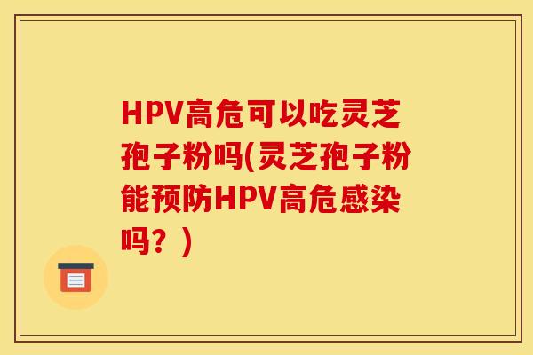 HPV高危可以吃靈芝孢子粉嗎(靈芝孢子粉能預防HPV高危感染嗎？)