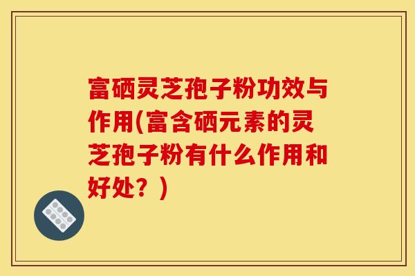 富硒靈芝孢子粉功效與作用(富含硒元素的靈芝孢子粉有什么作用和好處？)