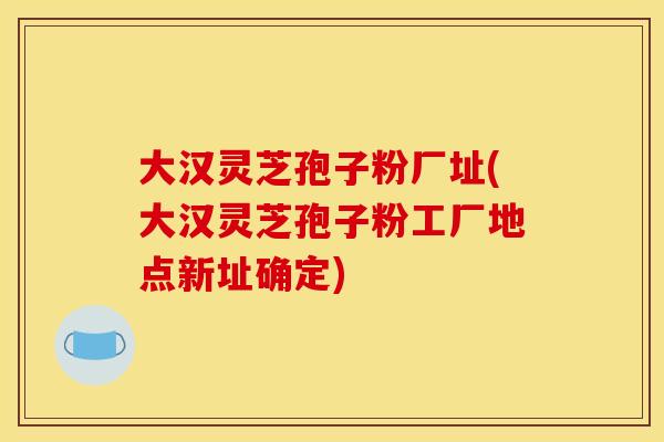 大漢靈芝孢子粉廠址(大漢靈芝孢子粉工廠地點新址確定)