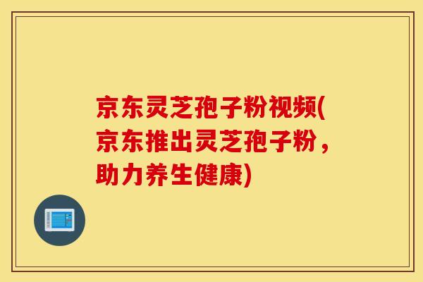 京東靈芝孢子粉視頻(京東推出靈芝孢子粉，助力養生健康)