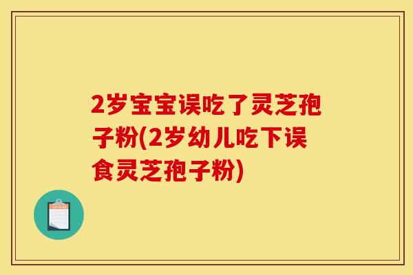 2歲寶寶誤吃了靈芝孢子粉(2歲幼兒吃下誤食靈芝孢子粉)