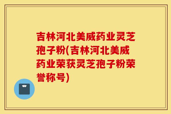 吉林河北美威藥業靈芝孢子粉(吉林河北美威藥業榮獲靈芝孢子粉榮譽稱號)