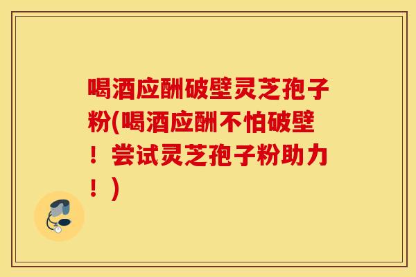 喝酒應酬破壁靈芝孢子粉(喝酒應酬不怕破壁！嘗試靈芝孢子粉助力！)