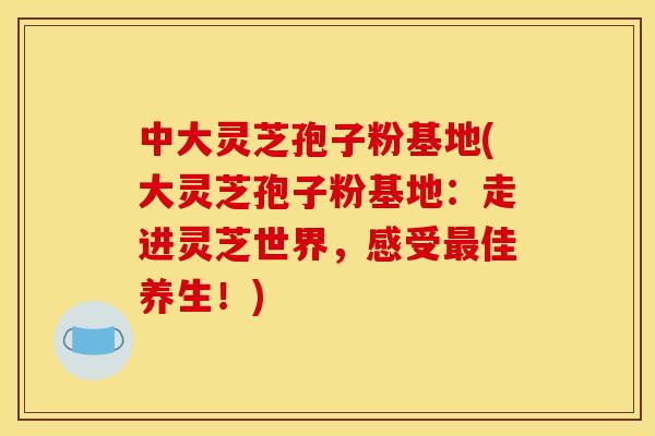 中大靈芝孢子粉基地(大靈芝孢子粉基地：走進靈芝世界，感受最佳養生！)