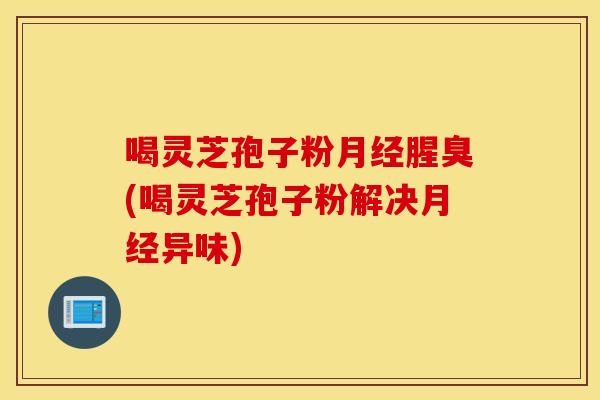 喝靈芝孢子粉腥臭(喝靈芝孢子粉解決異味)