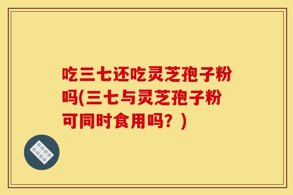 吃三七還吃靈芝孢子粉嗎(三七與靈芝孢子粉可同時食用嗎？)