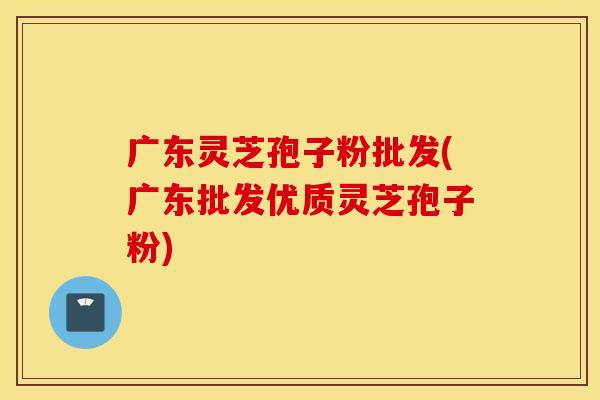 廣東靈芝孢子粉批發(廣東批發優質靈芝孢子粉)