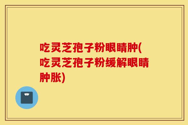 吃靈芝孢子粉眼睛腫(吃靈芝孢子粉緩解眼睛腫脹)