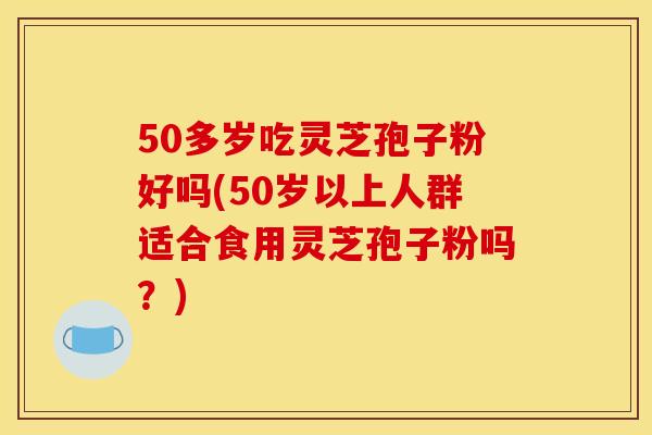 50多歲吃靈芝孢子粉好嗎(50歲以上人群適合食用靈芝孢子粉嗎？)