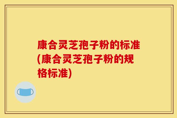 康合靈芝孢子粉的標準(康合靈芝孢子粉的規格標準)