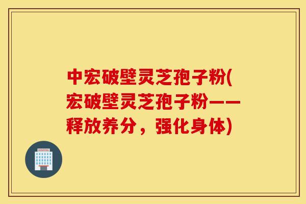 中宏破壁靈芝孢子粉(宏破壁靈芝孢子粉——釋放養分，強化身體)