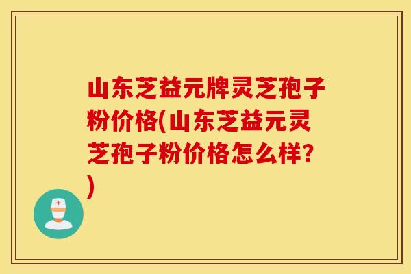 山東芝益元牌靈芝孢子粉價格(山東芝益元靈芝孢子粉價格怎么樣？)