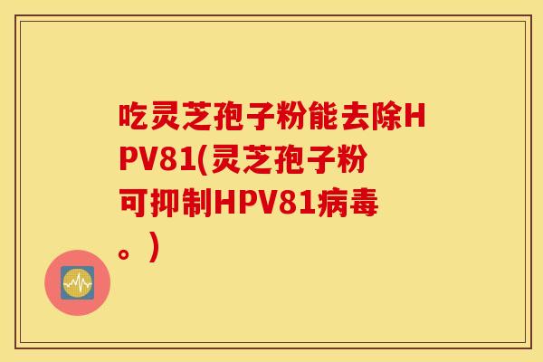 吃靈芝孢子粉能去除HPV81(靈芝孢子粉可抑制HPV81病毒。)