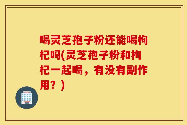 喝靈芝孢子粉還能喝枸杞嗎(靈芝孢子粉和枸杞一起喝，有沒有副作用？)