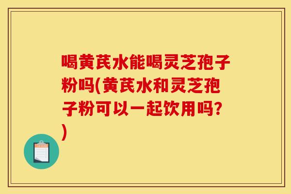 喝黃芪水能喝靈芝孢子粉嗎(黃芪水和靈芝孢子粉可以一起飲用嗎？)