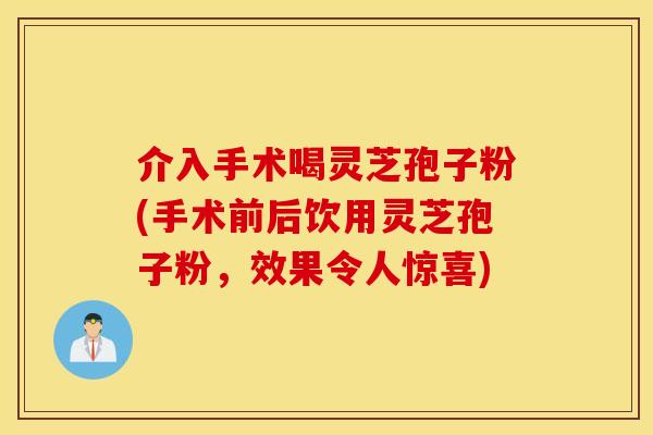 介入手術喝靈芝孢子粉(手術前后飲用靈芝孢子粉，效果令人驚喜)