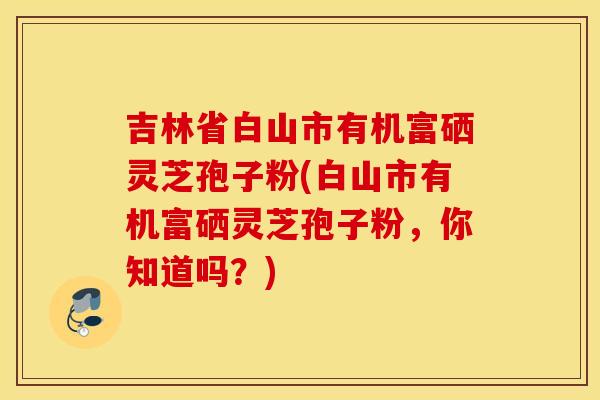 吉林省白山市有機富硒靈芝孢子粉(白山市有機富硒靈芝孢子粉，你知道嗎？)