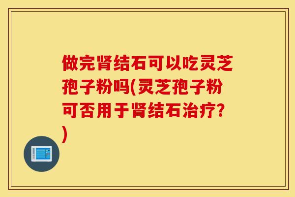 做完結石可以吃靈芝孢子粉嗎(靈芝孢子粉可否用于結石？)