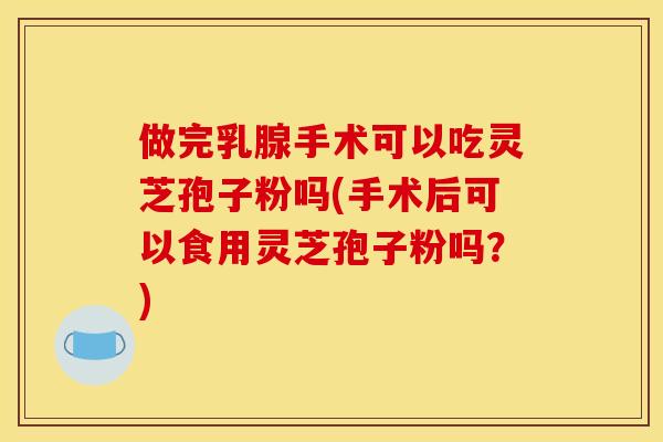 做完乳腺手術可以吃靈芝孢子粉嗎(手術后可以食用靈芝孢子粉嗎？)