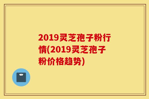 2019靈芝孢子粉行情(2019靈芝孢子粉價格趨勢)