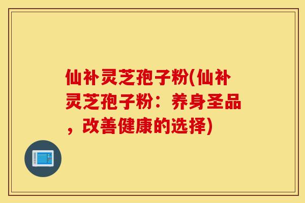 仙補靈芝孢子粉(仙補靈芝孢子粉：養身圣品，改善健康的選擇)