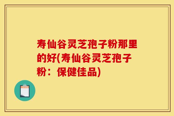 壽仙谷靈芝孢子粉那里的好(壽仙谷靈芝孢子粉：保健佳品)