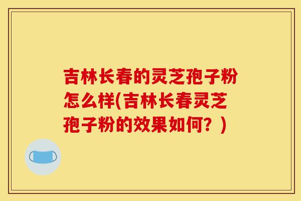 吉林長春的靈芝孢子粉怎么樣(吉林長春靈芝孢子粉的效果如何？)