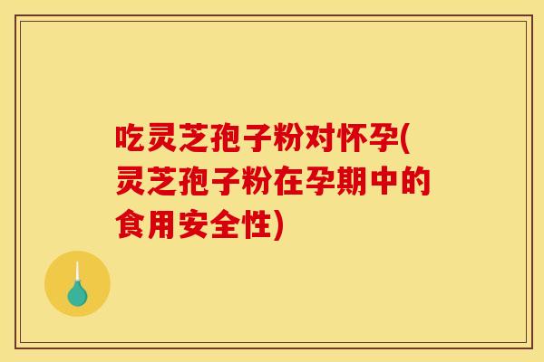 吃靈芝孢子粉對懷孕(靈芝孢子粉在孕期中的食用安全性)