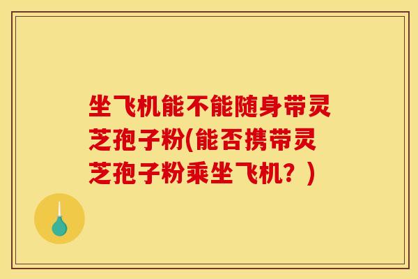 坐飛機能不能隨身帶靈芝孢子粉(能否攜帶靈芝孢子粉乘坐飛機？)