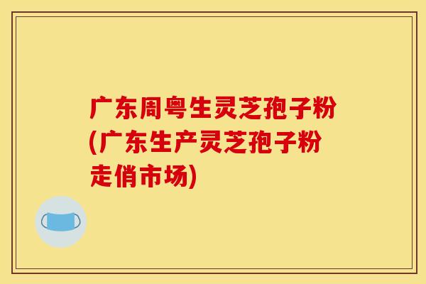 廣東周粵生靈芝孢子粉(廣東生產靈芝孢子粉走俏市場)