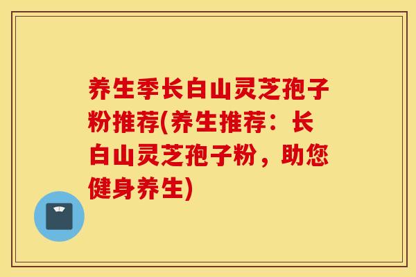 養生季長白山靈芝孢子粉推薦(養生推薦：長白山靈芝孢子粉，助您健身養生)