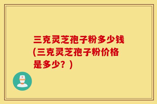 三克靈芝孢子粉多少錢(三克靈芝孢子粉價格是多少？)