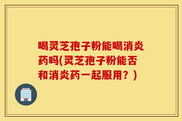 喝靈芝孢子粉能喝消炎藥嗎(靈芝孢子粉能否和消炎藥一起服用？)