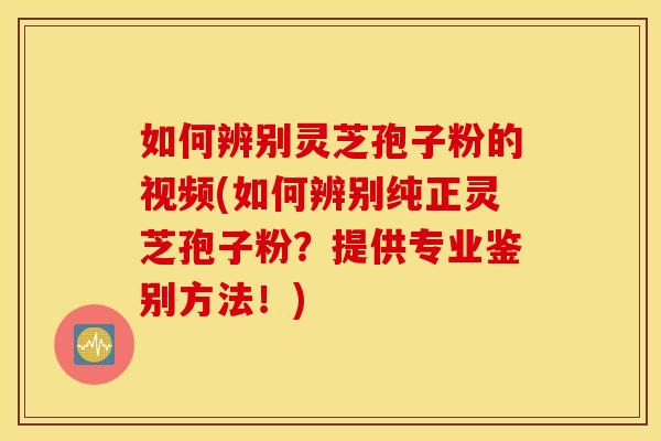 如何辨別靈芝孢子粉的視頻(如何辨別純正靈芝孢子粉？提供專業鑒別方法！)