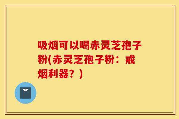 吸煙可以喝赤靈芝孢子粉(赤靈芝孢子粉：戒煙利器？)