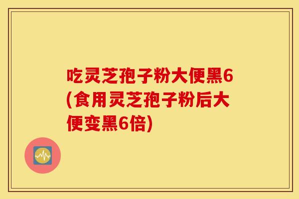 吃靈芝孢子粉大便黑6(食用靈芝孢子粉后大便變黑6倍)