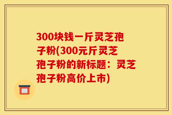 300塊錢一斤靈芝孢子粉(300元斤靈芝孢子粉的新標題：靈芝孢子粉高價上市)