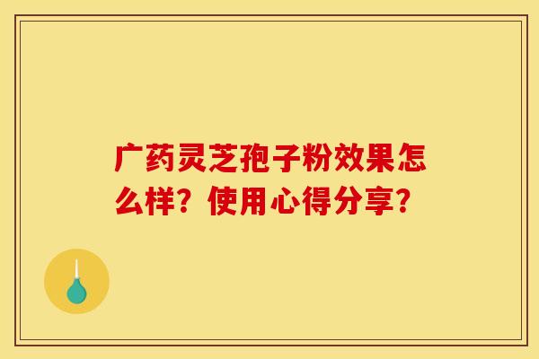 廣藥靈芝孢子粉效果怎么樣？使用心得分享？