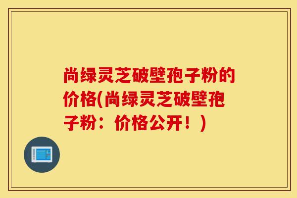 尚綠靈芝破壁孢子粉的價格(尚綠靈芝破壁孢子粉：價格公開！)