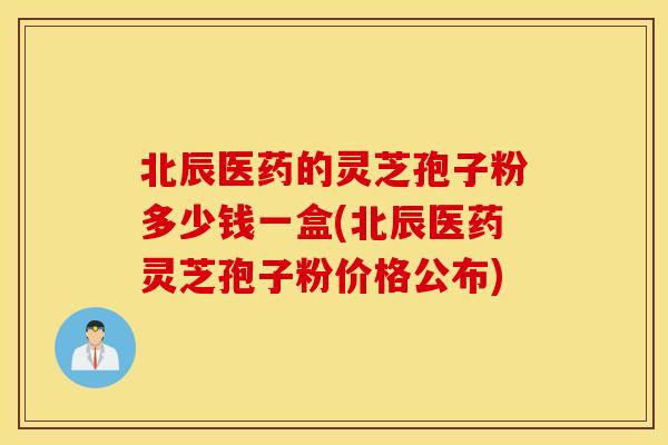 北辰醫藥的靈芝孢子粉多少錢一盒(北辰醫藥靈芝孢子粉價格公布)