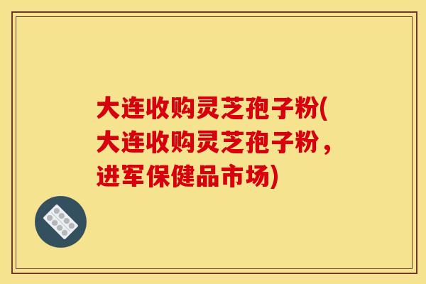 大連收購靈芝孢子粉(大連收購靈芝孢子粉，進軍保健品市場)