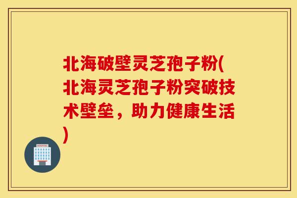 北海破壁靈芝孢子粉(北海靈芝孢子粉突破技術壁壘，助力健康生活)