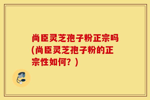 尚臣靈芝孢子粉正宗嗎(尚臣靈芝孢子粉的正宗性如何？)