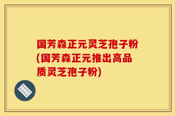 國芳森正元靈芝孢子粉(國芳森正元推出高品質靈芝孢子粉)