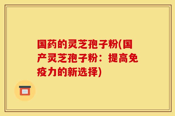 國藥的靈芝孢子粉(國產靈芝孢子粉：提高免疫力的新選擇)