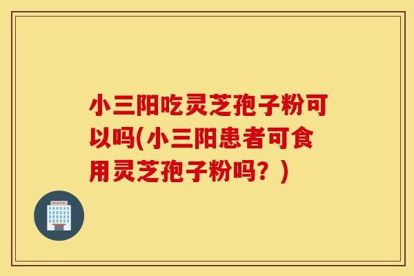 小三陽吃靈芝孢子粉可以嗎(小三陽患者可食用靈芝孢子粉嗎？)