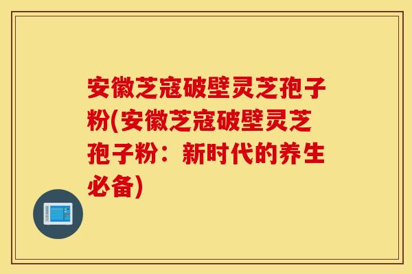 安徽芝寇破壁靈芝孢子粉(安徽芝寇破壁靈芝孢子粉：新時代的養生必備)